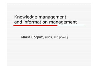 Knowledge management
and information management


  Maria Corpuz,   MSCS, PhD (Cand.)
 