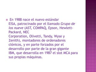  En 1988 nace el nuevo estándar EISA, patrocinado por el llamado Grupo de los nueve (AST, COMPAQ, Epson, Hewlett-Packard, NEC Corporation, Olivetti, Tandy, Wyse y Zenith), montadores de ordenadores clónicos, y en parte forzados por el desarrollo por parte de la gran gigante IBM, que desarrolla en 1987 el slot MCA para sus propias máquinas. 