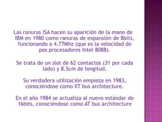  Las ranuras ISA hacen su aparición de la mano de IBM en 1980 como ranuras de expansión de 8bits, funcionando a 4.77Mhz (que es la velocidad de pos procesadores Intel 8088). Se trata de un slot de 62 contactos (31 por cada lado) y 8.5cm de longitud. Su verdadera utilización empieza en 1983, conociéndose como XT bus architecture. En el año 1984 se actualiza al nuevo estándar de 16bits, conociéndose como AT bus architecture