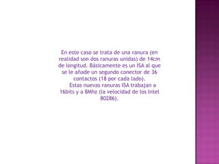 En este caso se trata de una ranura (en realidad son dos ranuras unidas) de 14cm de longitud. Básicamente es un ISA al que se le añade un segundo conector de 36 contactos (18 por cada lado).     Estas nuevas ranuras ISA trabajan a 16bits y a 8Mhz (la velocidad de los Intel 80286). 