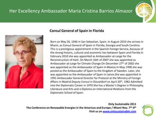 Her Excellency Ambassador Maria Cristina Barrios Almazor Consul General of Spain in Florida 	Born on May 26, 1946 in San Sebastian, Spain. In August 2010 she arrives in Miami, as Consul General of Spain in Florida, Georgia and South Carolina. This is a prestigious appointment in the Spanish Foreign Service, because of the strong historic, cultural and economic ties between Spain and Florida.In February 2010 she was appointed as Ambassador-at-Large for the Reconstruction of Haiti. On March 16th of 2007 she was appointed as Ambassador-at-Large for Climate Change.On December 27th of 2002 she was appointed as the Ambassador of Spain in Mexico.In May 1998 she was posted as the Ambassador of Spain to the Kingdom of Sweden. Later, she was appointed as the Ambassador of Spain in Latvia.She was appointed in 1991 Ambassador General Director for Protocol at the Ministry of Foreign Affairs in Madrid.Deputy Consul in Düsseldorf on April 20th, 1982.Admitted into the Diplomatic Career in 1979.She has a Master’s Degree in Philosophy, Literature and Arts and a Diploma on International Relations from the Diplomatic School of Spain. Only Sustainable 2011   The Conference on Renewable Energies in the Americas and Europe / Miami Nov. 7th-9th Visit us on www.onlysustainable.com 