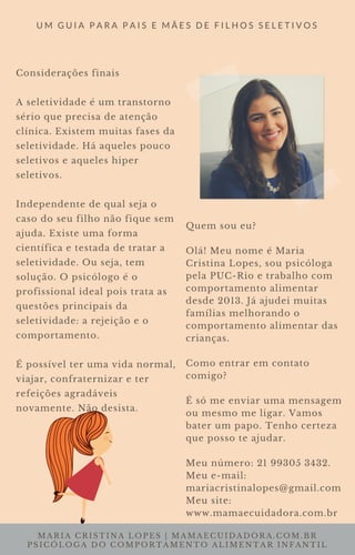 MARIA CRISTINA LOPES | MAMAECUIDADORA.COM.BR
PSICÓLOGA DO COMPORTAMENTO ALIMENTAR INFANTIL
U M G U I A P A R A P A I S E M Ã E S D E F I L H O S S E L E T I V O S
Considerações finais
A seletividade é um transtorno
sério que precisa de atenção
clínica. Existem muitas fases da
seletividade. Há aqueles pouco
seletivos e aqueles hiper
seletivos.
Independente de qual seja o
caso do seu filho não fique sem
ajuda. Existe uma forma
científica e testada de tratar a
seletividade. Ou seja, tem
solução. O psicólogo é o
profissional ideal pois trata as
questões principais da
seletividade: a rejeição e o
comportamento.
É possível ter uma vida normal,
viajar, confraternizar e ter
refeições agradáveis
novamente. Não desista.
Quem sou eu?
Olá! Meu nome é Maria
Cristina Lopes, sou psicóloga
pela PUC-Rio e trabalho com
comportamento alimentar
desde 2013. Já ajudei muitas
famílias melhorando o
comportamento alimentar das
crianças.
Como entrar em contato
comigo?
É só me enviar uma mensagem
ou mesmo me ligar. Vamos
bater um papo. Tenho certeza
que posso te ajudar.
Meu número: 21 99305 3432.
Meu e-mail:
mariacristinalopes@gmail.com
Meu site:
www.mamaecuidadora.com.br
 