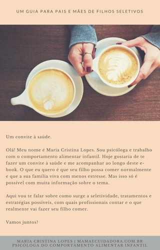 MARIA CRISTINA LOPES | MAMAECUIDADORA.COM.BR
PSICÓLOGA DO COMPORTAMENTO ALIMENTAR INFANTIL
U M G U I A P A R A P A I S E M Ã E S D E F I L H O S S E L E T I V O S
Um convite à saúde.
Olá! Meu nome é Maria Cristina Lopes. Sou psicóloga e trabalho
com o comportamento alimentar infantil. Hoje gostaria de te
fazer um convite à saúde e me acompanhar ao longo deste e-
book. O que eu quero é que seu filho possa comer normalmente
e que a sua família viva com menos estresse. Mas isso só é
possível com muita informação sobre o tema.
Aqui vou te falar sobre como surge a seletividade, tratamentos e
estratégias possíveis, com quais profissionais contar e o que
realmente vai fazer seu filho comer.
Vamos juntos?
 