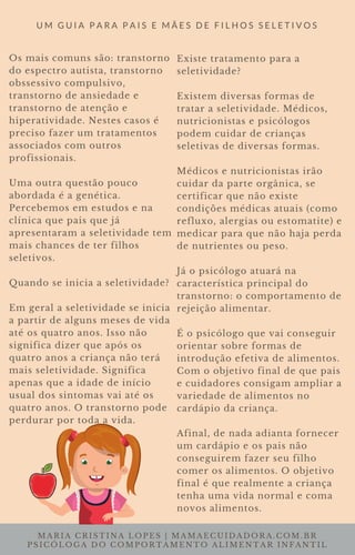 MARIA CRISTINA LOPES | MAMAECUIDADORA.COM.BR
PSICÓLOGA DO COMPORTAMENTO ALIMENTAR INFANTIL
U M G U I A P A R A P A I S E M Ã E S D E F I L H O S S E L E T I V O S
Os mais comuns são: transtorno
do espectro autista, transtorno
obssessivo compulsivo,
transtorno de ansiedade e
transtorno de atenção e
hiperatividade. Nestes casos é
preciso fazer um tratamentos
associados com outros
profissionais.
Uma outra questão pouco
abordada é a genética.
Percebemos em estudos e na
clínica que pais que já
apresentaram a seletividade tem
mais chances de ter filhos
seletivos.
Quando se inicia a seletividade?
Em geral a seletividade se inicia
a partir de alguns meses de vida
até os quatro anos. Isso não
significa dizer que após os
quatro anos a criança não terá
mais seletividade. Significa
apenas que a idade de início
usual dos sintomas vai até os
quatro anos. O transtorno pode
perdurar por toda a vida.
Existe tratamento para a
seletividade?
Existem diversas formas de
tratar a seletividade. Médicos,
nutricionistas e psicólogos
podem cuidar de crianças
seletivas de diversas formas.
Médicos e nutricionistas irão
cuidar da parte orgânica, se
certificar que não existe
condições médicas atuais (como
refluxo, alergias ou estomatite) e
medicar para que não haja perda
de nutrientes ou peso.
Já o psicólogo atuará na
característica principal do
transtorno: o comportamento de
rejeição alimentar.
É o psicólogo que vai conseguir
orientar sobre formas de
introdução efetiva de alimentos.
Com o objetivo final de que pais
e cuidadores consigam ampliar a
variedade de alimentos no
cardápio da criança.
Afinal, de nada adianta fornecer
um cardápio e os pais não
conseguirem fazer seu filho
comer os alimentos. O objetivo
final é que realmente a criança
tenha uma vida normal e coma
novos alimentos.
 