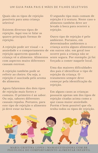 MARIA CRISTINA LOPES | MAMAECUIDADORA.COM.BR
PSICÓLOGA DO COMPORTAMENTO ALIMENTAR INFANTIL
U M G U I A P A R A P A I S E M Ã E S D E F I L H O S S E L E T I V O S
Quais são os tipos de rejeição
possíveis para uma criança
seletiva?
Existem diversos tipos de
rejeição. Aqui vou te falar as
quatro principais formas de
rejeição.
A rejeição pode ser visual – a
ansiedade e o comportamento de
rejeição aparecem quando a
criança vê o alimento. Alimentos
com aspectos muito diferentes
causam estresse.
A rejeição também pode se
referir ao cheiro. Ou seja, a
rejeição é suscitada pelo aroma
do alimento.
Agora falaremos dos dois tipos
de rejeição mais fortes e
comuns. O primeiro é ao sabor.
Ou seja, sabores diferentes
causam repulsa. Portanto, para
este tipo de rejeição o alimento
já deve estar na boca.
O segundo tipo mais comum de
rejeição é à textura. Neste caso o
alimento também deve ser
levado à boca para ocorrer a
rejeição.
Outro tipo de rejeição é pelo
ambiente. Portanto, em
determinados ambientes a
criança aceita alguns alimentos e
em outros não. em geral isso
ocorre pois a criança não se
sente segura. Por exemplo: já foi
forçada a comer naquele local.
Uma das maiores dificuldades
dos pais é identificar o tipo de
rejeição da criança. O
tratamento sempre deve
começar pela identificação da
rejeição.
Em alguns casos as crianças
possuem apenas um dos tipos de
rejeição citadas acima como a
que causa maior ansiedade.
Porém é bem possível que ela
tenha todos os tipos de rejeição.
 