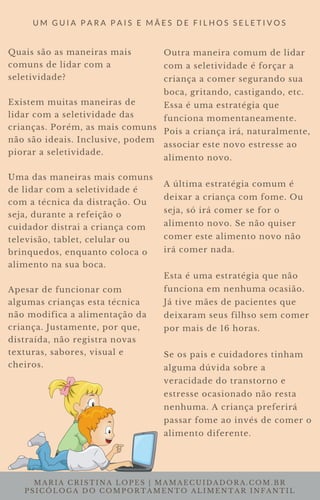 MARIA CRISTINA LOPES | MAMAECUIDADORA.COM.BR
PSICÓLOGA DO COMPORTAMENTO ALIMENTAR INFANTIL
U M G U I A P A R A P A I S E M Ã E S D E F I L H O S S E L E T I V O S
Quais são as maneiras mais
comuns de lidar com a
seletividade?
Existem muitas maneiras de
lidar com a seletividade das
crianças. Porém, as mais comuns
não são ideais. Inclusive, podem
piorar a seletividade.
Uma das maneiras mais comuns
de lidar com a seletividade é
com a técnica da distração. Ou
seja, durante a refeição o
cuidador distrai a criança com
televisão, tablet, celular ou
brinquedos, enquanto coloca o
alimento na sua boca.
Apesar de funcionar com
algumas crianças esta técnica
não modifica a alimentação da
criança. Justamente, por que,
distraída, não registra novas
texturas, sabores, visual e
cheiros.
Outra maneira comum de lidar
com a seletividade é forçar a
criança a comer segurando sua
boca, gritando, castigando, etc.
Essa é uma estratégia que
funciona momentaneamente.
Pois a criança irá, naturalmente,
associar este novo estresse ao
alimento novo.
A última estratégia comum é
deixar a criança com fome. Ou
seja, só irá comer se for o
alimento novo. Se não quiser
comer este alimento novo não
irá comer nada.
Esta é uma estratégia que não
funciona em nenhuma ocasião.
Já tive mães de pacientes que
deixaram seus filhso sem comer
por mais de 16 horas.
Se os pais e cuidadores tinham
alguma dúvida sobre a
veracidade do transtorno e
estresse ocasionado não resta
nenhuma. A criança preferirá
passar fome ao invés de comer o
alimento diferente.
 