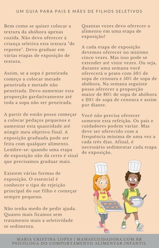 MARIA CRISTINA LOPES | MAMAECUIDADORA.COM.BR
PSICÓLOGA DO COMPORTAMENTO ALIMENTAR INFANTIL
U M G U I A P A R A P A I S E M Ã E S D E F I L H O S S E L E T I V O S
Bem como se quiser colocar a
textura da abóbora apenas
cozida. Não devo oferecer à
criança seletiva esta textura "de
repente". Devo graduar em
várias etapas de exposição de
textura.
Assim, se a sopa é peneirada
começo a colocar metade
peneirada e metade não
peneirada. Devo aumentar esta
proporção gardativamente até
toda a sopa não ser peneirada.
A partir de então posso começar
a colocar pedaços pequenos e
aumentar esta quantidade até
atingir meu objetivo final. A
exposição graduada pode ser
feita com qualquer alimento.
Lembre-se: quando uma etapa
de exposição não dá certo é sinal
que precisamos graduar mais.
Existem várias formas de
exposição. O essencial é
conhecer o tipo de rejeição
principal do sue filho e começar
sempre pequeno.
Não tenha medo de pedir ajuda.
Quanto mais ficamos sem
tratamento mais a seletividade
se sedimenta.
Quantas vezes devo oferecer o
alimento em uma etapa de
exposição?
A cada etapa de exposição
devemos oferecer no mínimo
cinco vezes. Mas isso pode se
extender até vinte vezes. Ou seja,
durante uma semana você
oferecerá o prato com 50% de
sopa de cenoura e 50% de sopa de
abóbora. Na semana seguinte
posso oferecer a proporção
maior de 80% de sopa de abóbora
e 20% de sopa de cenoura e assim
por diante.
Você não precisa oferecer
somente esta refeição. Os pais e
cuidadores podem variar. Mas
deve ser oferecido com a
frequência mínima de uma vez a
cada três dias. Afinal, é
necessário sedimentar cada etapa
de exposição.
 