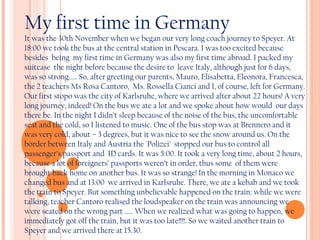 My first time in Germany

It was the 30th November when we began our very long coach journey to Speyer. At
18:00 we took the bus at the central station in Pescara. I was too excited because
besides being my first time in Germany was also my first time abroad. I packed my
suitcase the night before because the desire to leave Italy, although just for 6 days,
was so strong..... So, after greeting our parents, Mauro, Elisabetta, Eleonora, Francesca,
the 2 teachers Ms Rosa Cantoro, Ms. Rossella Cianci and I, of course, left for Germany.
Our first stopo was the city of Karlsruhe, where we arrived after about 22 hours! A very
long journey, indeed! On the bus we ate a lot and we spoke about how would our days
there be. In the night I didn’t sleep because of the noise of the bus, the uncomfortable
seat and the cold, so I listened to music. One of the bus stop was at Brennero and it
was very cold, about – 3 degrees, but it was nice to see the snow around us. On the
border between Italy and Austria the 'Polizei’ stopped our bus to control all
passenger’s passport and ID cards. It was 5:00. It took a very long time, about 2 hours,
because a lot of foreigners’ passports weren’t in order, thus some of them were
brought back home on another bus. It was so strange! In the morning in Monaco we
changed bus and at 13:00 we arrived in Karlsruhe. There, we ate a kebab and we took
the train to Speyer. But something unbelievable happened on the train: while we were
talking, teacher Cantoro realised the loudspeaker on the train was announcing we
were seated on the wrong part ..... When we realized what was going to happen, we
immediately got off the train, but it was too late!!!!. So we waited another train to
Speyer and we arrived there at 15.30.

 