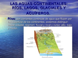 LAS AGUAS CONTINENTALES:
     RÍOS, LAGOS, GLACIALES Y
                   ACUÍFEROS.
• Ríos : son corrientes continuas de agua que fluyen por
  las superficie de los continentes, podemos distinguir:
  cauce, caudal, régimen: fluvial y nival y curso: alto, bajo
  y medio.
 