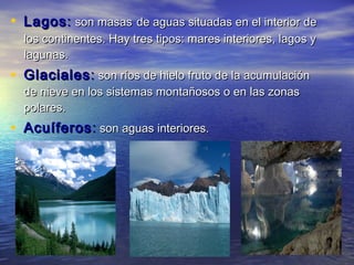 • Lagos : son masas de aguas situadas en el interior de
  los continentes. Hay tres tipos: mares interiores, lagos y
  lagunas.
• Glaciales : son ríos de hielo fruto de la acumulación
  de nieve en los sistemas montañosos o en las zonas
  polares.
• Acuíferos : son aguas interiores.
 