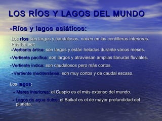 LOS RÍOS Y LAGOS DEL MUNDO
-Ríos y lagos asiáticos:
Los ríos son largos y caudalosos, nacen en las cordilleras interiores.
Pueden ser:
- Vertiente ártica: son largos y están helados durante varios meses.
- Vertiente pacífica: son largos y atraviesan amplias llanuras fluviales.
- Vertiente índica: son caudalosos pero más cortos.
- Vertiente mediterránea: son muy cortos y de caudal escaso.

Los lagos :
 - Mares interiores: el Caspio es el más extenso del mundo.
 - Lagos de agua dulce: el Baikal es el de mayor profundidad del
   planeta.
 