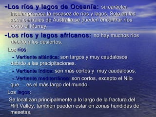 - Los   ríos y lagos de Oceanía: su carácter
  insular provoca la escasez de ríos y lagos. Solo en las
  zona centrales de Australia se pueden encontrar ríos
  como el Murray.
- Los ríos y lagos africanos:         no hay muchos ríos
  debido a los desiertos.
 Los ríos:
   - Vertiente atlántica: son largos y muy caudalosos
  debido a las precipitaciones.
   - Vertiente índica: son más cortos y muy caudalosos.
   - Vertiente mediterránea: son cortos, excepto el Nilo
  que es el más largo del mundo.
 Los lagos:
  Se localizan principalmente a lo largo de la fractura del
  Rift Valley, también pueden estar en zonas hundidas de
  mesetas.
 