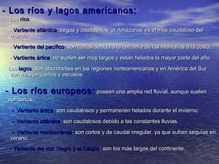 - Los ríos y lagos americanos:
 Los ríos:
 - Vertiente atlántica: largos y caudalosos, el Amazonas es el más caudaloso del
 mundo.
 - Vertiente del pacífico: son cortos debido a la cercanía de las montañas a la costa.
 - Vertiente ártica: no suelen ser muy largos y están helados la mayor parte del año.
 Los lagos: son abundantes en las regiones norteamericanas y en América del Sur
  son más pequeños y escasos.


- Los ríos europeos: poseen una amplia red fluvial, aunque suelen
 ser cortos.
  - Vertiente ártica: son caudalosos y permanecen helados durante el invierno.
  - Vertiente atlántica: son caudalosos debido a las constantes lluvias.
  - Vertiente mediterránea: son cortos y de caudal irregular, ya que sufren sequías en
 verano.
 - Vertiente del mar Negro y el Caspio: son los más largos del continente.
 