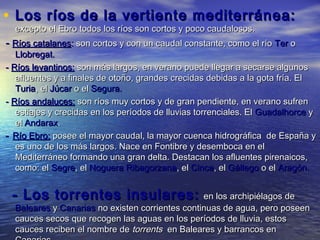 • Los ríos de la vertiente mediterránea:
  excepto el Ebro todos los ríos son cortos y poco caudalosos.
- Ríos catalanes: son cortos y con un caudal constante, como el río Ter o
   Llobregat.
- Ríos levantinos: son más largos, en verano puede llegar a secarse algunos
   afluentes y a finales de otoño, grandes crecidas debidas a la gota fría. El
   Turia, el Júcar o el Segura.
- Ríos andaluces: son ríos muy cortos y de gran pendiente, en verano sufren
   estiajes y crecidas en los períodos de lluvias torrenciales. El Guadalhorce y
   el Andarax.
- Río Ebro: posee el mayor caudal, la mayor cuenca hidrográfica de España y
   es uno de los más largos. Nace en Fontibre y desemboca en el
   Mediterráneo formando una gran delta. Destacan los afluentes pirenaicos,
   como: el Segre, el Noguera Ribagorzana, el Cinca, el Gállego o el Aragón.


 - Los torrentes insulares:                      en los archipiélagos de
  Baleares y Canarias no existen corrientes continuas de agua, pero poseen
  cauces secos que recogen las aguas en los períodos de lluvia, estos
  cauces reciben el nombre de torrents en Baleares y barrancos en
 