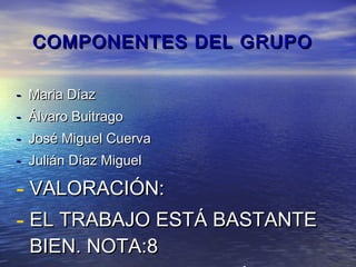 COMPONENTES DEL GRUPO

- Maria Díaz
- Álvaro Buitrago
- José Miguel Cuerva
- Julián Díaz Miguel

- VALORACIÓN:
- EL TRABAJO ESTÁ BASTANTE
  BIEN. NOTA:8
 