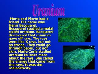 Merie and Pierre had a friend . His  name  was  Henri Becquerel. Becquerel studied a metal called uranium. Becquerel discovered that uranium gave off rays. The rays were like X rays, but not as strong. They could go through paper, but not skin. Marie Curie studied uranium to learn more about the rays. She called the energy that came from the rays . It was the  radioactivity. Uranium 