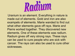 Uranium is an element. Everything in nature is made out of elements. Gold and iron are also exampels of elements. Marie wande d  to find out what other elements gave off rays. Marie and Pierre worked together. They discovered new elements. One of these elements was radium. Radium gives off very strong rays. These rays can be used to cure people who are sick with cancer. The rays can also be used to cure other sicknesses. Radium 