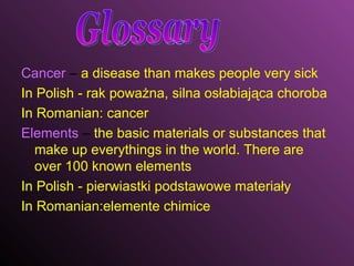 Cancer  –  a disease than makes people very sick  In Polish - rak poważna, silna osłabiająca choroba In Romanian: cancer Elements  –  the basic materials or substances that make up everythings in the world. There are over 100 known elements  In Polish - pierwiastki podstawowe materiały In Romanian:elemente chimice Glossary 