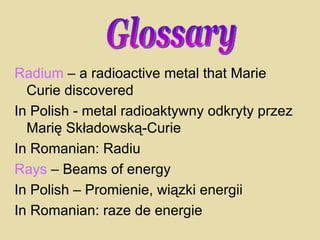 Radium  – a radioactive metal that Marie Curie discovered In Polish - metal radioaktywny odkryty przez Marię Składowską-Curie In Romanian: Radiu Rays  – Beams of energy In Polish – Promienie, wiązki energii In Romanian: raze de energie Glossary 