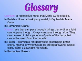 Uranium-  a radioactive metal that Marie Curie studied. In Polish –  Uran  radioaktywny metal, który badała Maria Curie. In Romani a n:  Uraniu X rays-  rays that can pass through things that ordinary light cannot pass though. X rays can pass through skin. They can be used to take pictures of parts of the body that cannot be seen from the outside. In Polish – promienie rentgenowskie (przenikają przez skórę, można je wykorzystać do sfotografowania części ciała, której z zewnątrz nie widać. In Romani a n:  Raze x Glossary 