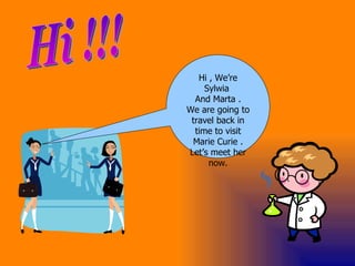 Hi , We’re Sylwia  And Marta . We are going to travel back in time to visit Marie Curie . Let’s meet her now. Hi !!! 