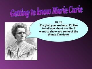 Getting to know Marie Curie Hi !!!! I’m glad you are here. I’d like to tell you about my life. I want to show you some of the things I’ve done. 