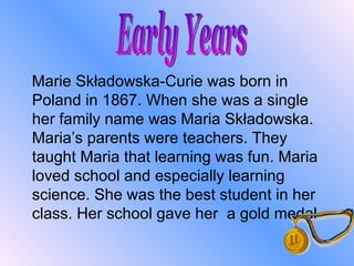 Marie Składowska-Curie was born in Poland in 1867. When she was a single her family name was Maria Składowska. Maria’s parents were teachers. They taught Maria that learning was fun. Maria loved school and especially learning science. She was the best student in her class. Her school gave her  a  gold medal.  Early Years 