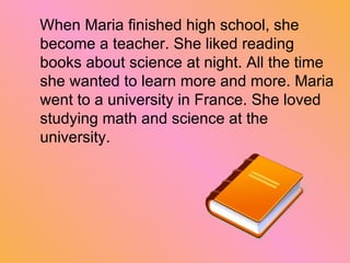 When Maria finished high school, she become a teacher.  S he liked reading books about science  a t night. All the time she wanted to learn more and more. Maria we n t to a university in France. She loved studying math and science at the university . 