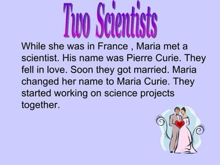 While she was in France , Maria met a scientist. His name was Pierre Curie. They fell in love. Soon they got married. Maria changed her name to Maria Curie. They started working on science projects together. Two  Scientists 