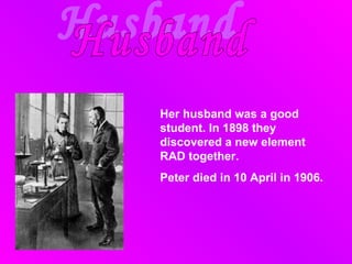 Husband Her husband was  a  good student. In 1898 they discovered  a new element RAD together .  Peter  died in 10 April in 1906. 