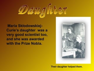 Their daughter helped them. Daughter Mari a  Skłodowskiej-Curie ’s daughter   was  a very  good scientist too, a n d she  was awarded with the  Prize Nobla. 
