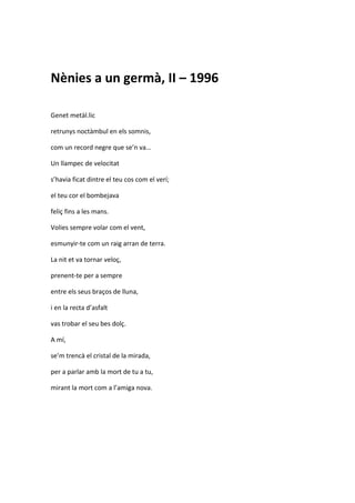 Nènies a un germà, II – 1996
Genet metàl.lic
retrunys noctàmbul en els somnis,
com un record negre que se’n va…
Un llampec de velocitat
s’havia ficat dintre el teu cos com el verí;
el teu cor el bombejava
feliç fins a les mans.
Volies sempre volar com el vent,
esmunyir-te com un raig arran de terra.
La nit et va tornar veloç,
prenent-te per a sempre
entre els seus braços de lluna,
i en la recta d’asfalt
vas trobar el seu bes dolç.
A mí,
se’m trencà el cristal de la mirada,
per a parlar amb la mort de tu a tu,
mirant la mort com a l’amiga nova.
 