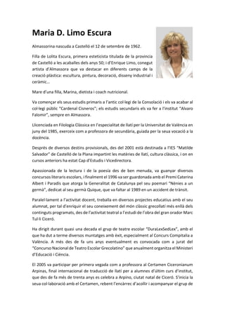 Maria D. Limo Escura
Almassorina nascuda a Castelló el 12 de setembre de 1962.
Filla de Lolita Escura, primera esteticista titulada de la provincia
de Castelló a les acaballes dels anys 50; i d’Enrique Limo, conegut
artista d’Almassora que va destacar en diferents camps de la
creació plàstica: escultura, pintura, decoració, disseny industrial i
ceràmic…
Mare d’una filla, Marina, dietista i coach nutricional.
Va començar els seus estudis primaris a l’antic col·legi de la Consolació i els va acabar al
col·legi públic “Cardenal Cisneros”; els estudis secundaris els va fer a l’institut “Alvaro
Falomir”, sempre en Almassora.
Llicenciada en Filologia Clàssica en l’especialitat de llatí per la Universitat de València en
juny del 1985, exerceix com a professora de secundària, guiada per la seua vocació a la
docència.
Després de diversos destins provisionals, des del 2001 està destinada a l’IES “Matilde
Salvador” de Castelló de la Plana impartint les matèries de llatí, cultura clàssica, i on en
cursos anteriors ha estat Cap d’Estudis i Vicedirectora.
Apassionada de la lectura i de la poesía des de ben menuda, va guanyar diversos
concursos literaris escolars, i finalment el 1996 va ser guardonada amb el Premi Caterina
Albert i Paradís que atorga la Generalitat de Catalunya pel seu poemari “Nènies a un
germà”, dedicat al seu germà Quique, que va faltar al 1989 en un accident de trànsit.
Paralel·lament a l’activitat docent, treballa en diversos projectes educatius amb el seu
alumnat, per tal d’enriquir el seu coneixement del món clàssic grecollatí més enllà dels
continguts programats, des de l’activitat teatral a l’estudi de l’obra del gran orador Marc
Tul·li Ciceró.
Ha dirigit durant quasi una decada el grup de teatre escolar “DuraLexSedLex”, amb el
que ha dut a terme diversos muntatges amb èxit, especialment al Concurs Compitalia a
València. A més des de fa uns anys eventualment es convocada com a jurat del
“Concurso Nacional de Teatro Escolar Grecolatino” que anualment organitza el Ministeri
d’Educació i Ciència.
El 2005 va participar per primera vegada com a professora al Certamen Ciceronianum
Arpinas, final internacional de traducció de llatí per a alumnes d’últim curs d’institut,
que des de fa més de trenta anys es celebra a Arpino, ciutat natal de Ciceró. S’inicia la
seua col·laboració amb el Certamen, rebent l’encàrrec d’acollir i acompanyar el grup de
 