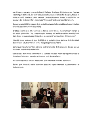 participants espanyols. La seua dedicació i la llavor de difusió del Certamen en Espanya
i de la figura de Ciceró, així com la seua estreta vinculació a la ciutat d’Arpino, fa que el
maig de 2015 rebera el Premi d’Honor “Antonio Gabriele” durant la ceremònia de
clausura del Certamen i fora nomenada “Ambasciatrice Onoraria del Certamen”.
Des de juny de 2016 forma part de la Junta Directiva de la Sociedad Española de Estudios
Clásicos (Sección Valencia-Castellón).
El 22 de desembre de 2017 va rebre en Itàlia el premi “Donne in prima linea”, atorgat a
les dones que durant l’any s’han distinguit en camp del treball associatiu a la regió del
Laci, degut al seua activa participació en la associació “Ambasciatori del Certamen”.
I també forma part des de juny de 2018 de la Junta Directiva Nacional de la Sociedad
Española de Estudios Clásicos com a Delegada per a Secundària.
La llengua i la cultura d’Itàlia són una part fonamental de la seua vida des de que va
iniciar els seus estudis universitaris.
Com a sòcia de la Junta Femenina de la Mare de Déu dels Dolors de la parroquia de la
Nativitat d’Almassora participa activament en la Semana Santa.
Ha estudiat guitarra amb Dª Isabel Font, gran mestra de música d’Almassora.
És una gran entusiasta de les tradicions populars, especialment de la gastronomia i la
indumentaria.
 