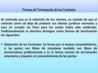 Formas de Terminación de los Contratos
Se entiende que es la extinción de los mismos, en sentido de que el
contrato como tal deja de producir sus efectos jurídicos normales y
cesa en cumplir los fines para los cuales había sido celebrado.
Tradicionalmente la doctrina distingue como formas de terminación
los siguientes:
 Disolución de los Contratos: Se forma por el mutuo consentimiento,
si las partes son libres de vincularse también son libres de
desvincularse jurídicamente y es la forma normal de terminación
voluntaria y requiere en consentimiento de las partes.
 