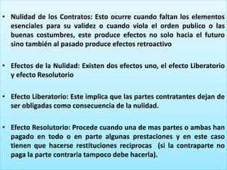 • Nulidad de los Contratos: Esto ocurre cuando faltan los elementos
esenciales para su validez o cuando viola el orden publico o las
buenas costumbres, este produce efectos no solo hacia el futuro
sino también al pasado produce efectos retroactivo
• Efectos de la Nulidad: Existen dos efectos uno, el efecto Liberatorio
y efecto Resolutorio
• Efecto Liberatorio: Este implica que las partes contratantes dejan de
ser obligadas como consecuencia de la nulidad.
• Efecto Resolutorio: Procede cuando una de mas partes o ambas han
pagado en todo o en parte algunas prestaciones y en este caso
tienen que hacerse restituciones reciprocas (si la contraparte no
paga la parte contraria tampoco debe hacerla).
 
