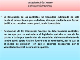 LaResoluciónde losContratos
y Revocaciónde losContratos
• La Resolución de los contratos: Se Considera extinguido no solo
desde el momento en que se declaro, sino que mediante una ficción
jurídica se considera como que si jamás ha existido.
• Revocación de los Contratos: Procede en determinados contratos,
en los que por su naturaleza el legislador autoriza a una de las
partes a darlo por terminado sin necesidad del consentimiento de
la otra parte, opera hacia el futuro y no es retroactivo, por lo cual es
el medio de extinción en que el contrato desaparece por la
voluntad unilateral de una de las partes.
 