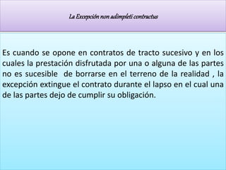 LaExcepciónnonadimpleticontractus
Es cuando se opone en contratos de tracto sucesivo y en los
cuales la prestación disfrutada por una o alguna de las partes
no es sucesible de borrarse en el terreno de la realidad , la
excepción extingue el contrato durante el lapso en el cual una
de las partes dejo de cumplir su obligación.
 