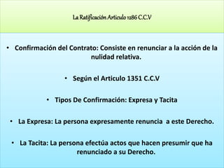 La Ratificación Articulo1286 C.C.V
• Confirmación del Contrato: Consiste en renunciar a la acción de la
nulidad relativa.
• Según el Articulo 1351 C.C.V
• Tipos De Confirmación: Expresa y Tacita
• La Expresa: La persona expresamente renuncia a este Derecho.
• La Tacita: La persona efectúa actos que hacen presumir que ha
renunciado a su Derecho.
 