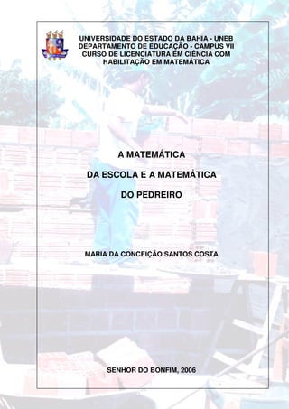 UNIVERSIDADE DO ESTADO DA BAHIA - UNEB
DEPARTAMENTO DE EDUCAÇÃO - CAMPUS VII
 CURSO DE LICENCIATURA EM CIÊNCIA COM
      HABILITAÇÃO EM MATEMÁTICA




         A MATEMÁTICA

  DA ESCOLA E A MATEMÁTICA

          DO PEDREIRO




 MARIA DA CONCEIÇÃO SANTOS COSTA




       SENHOR DO BONFIM, 2006
 