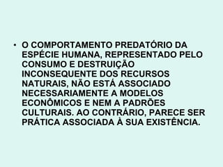 • O COMPORTAMENTO PREDATÓRIO DA
  ESPÉCIE HUMANA, REPRESENTADO PELO
  CONSUMO E DESTRUIÇÃO
  INCONSEQUENTE DOS RECURSOS
  NATURAIS, NÃO ESTÁ ASSOCIADO
  NECESSARIAMENTE A MODELOS
  ECONÔMICOS E NEM A PADRÕES
  CULTURAIS. AO CONTRÁRIO, PARECE SER
  PRÁTICA ASSOCIADA À SUA EXISTÊNCIA.
 