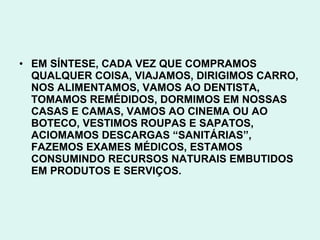 • EM SÍNTESE, CADA VEZ QUE COMPRAMOS
  QUALQUER COISA, VIAJAMOS, DIRIGIMOS CARRO,
  NOS ALIMENTAMOS, VAMOS AO DENTISTA,
  TOMAMOS REMÉDIDOS, DORMIMOS EM NOSSAS
  CASAS E CAMAS, VAMOS AO CINEMA OU AO
  BOTECO, VESTIMOS ROUPAS E SAPATOS,
  ACIOMAMOS DESCARGAS “SANITÁRIAS”,
  FAZEMOS EXAMES MÉDICOS, ESTAMOS
  CONSUMINDO RECURSOS NATURAIS EMBUTIDOS
  EM PRODUTOS E SERVIÇOS.
 