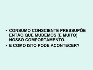 • CONSUMO CONSCIENTE PRESSUPÕE
  ENTÃO QUE MUDEMOS (E MUITO)
  NOSSO COMPORTAMENTO.
• E COMO ISTO PODE ACONTECER?
 