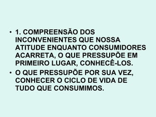 • 1. COMPREENSÃO DOS
  INCONVENIENTES QUE NOSSA
  ATITUDE ENQUANTO CONSUMIDORES
  ACARRETA, O QUE PRESSUPÕE EM
  PRIMEIRO LUGAR, CONHECÊ-LOS.
• O QUE PRESSUPÕE POR SUA VEZ,
  CONHECER O CICLO DE VIDA DE
  TUDO QUE CONSUMIMOS.
 