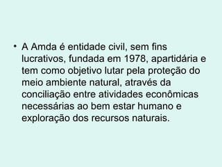 • A Amda é entidade civil, sem fins
  lucrativos, fundada em 1978, apartidária e
  tem como objetivo lutar pela proteção do
  meio ambiente natural, através da
  conciliação entre atividades econômicas
  necessárias ao bem estar humano e
  exploração dos recursos naturais.
 