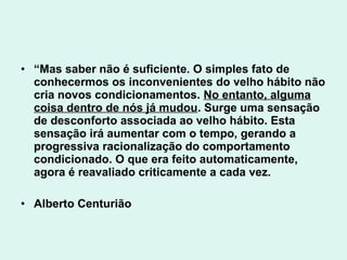 • “Mas saber não é suficiente. O simples fato de
  conhecermos os inconvenientes do velho hábito não
  cria novos condicionamentos. No entanto, alguma
  coisa dentro de nós já mudou. Surge uma sensação
  de desconforto associada ao velho hábito. Esta
  sensação irá aumentar com o tempo, gerando a
  progressiva racionalização do comportamento
  condicionado. O que era feito automaticamente,
  agora é reavaliado criticamente a cada vez.

• Alberto Centurião
 