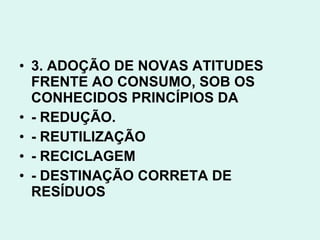• 3. ADOÇÃO DE NOVAS ATITUDES
  FRENTE AO CONSUMO, SOB OS
  CONHECIDOS PRINCÍPIOS DA
• - REDUÇÃO.
• - REUTILIZAÇÃO
• - RECICLAGEM
• - DESTINAÇÃO CORRETA DE
  RESÍDUOS
 