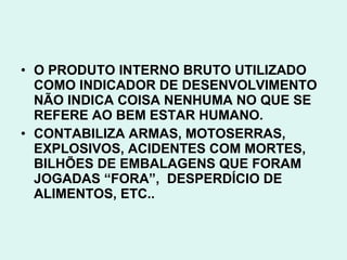 • O PRODUTO INTERNO BRUTO UTILIZADO
  COMO INDICADOR DE DESENVOLVIMENTO
  NÃO INDICA COISA NENHUMA NO QUE SE
  REFERE AO BEM ESTAR HUMANO.
• CONTABILIZA ARMAS, MOTOSERRAS,
  EXPLOSIVOS, ACIDENTES COM MORTES,
  BILHÕES DE EMBALAGENS QUE FORAM
  JOGADAS “FORA”, DESPERDÍCIO DE
  ALIMENTOS, ETC..
 