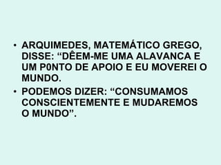 • ARQUIMEDES, MATEMÁTICO GREGO,
  DISSE: “DÊEM-ME UMA ALAVANCA E
  UM P0NTO DE APOIO E EU MOVEREI O
  MUNDO.
• PODEMOS DIZER: “CONSUMAMOS
  CONSCIENTEMENTE E MUDAREMOS
  O MUNDO”.
 