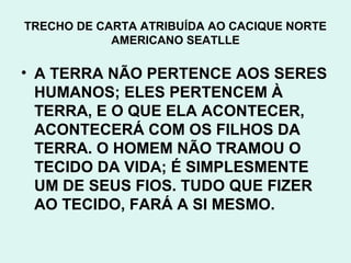TRECHO DE CARTA ATRIBUÍDA AO CACIQUE NORTE
            AMERICANO SEATLLE

• A TERRA NÃO PERTENCE AOS SERES
  HUMANOS; ELES PERTENCEM À
  TERRA, E O QUE ELA ACONTECER,
  ACONTECERÁ COM OS FILHOS DA
  TERRA. O HOMEM NÃO TRAMOU O
  TECIDO DA VIDA; É SIMPLESMENTE
  UM DE SEUS FIOS. TUDO QUE FIZER
  AO TECIDO, FARÁ A SI MESMO.
 